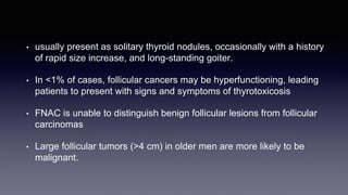 • usually present as solitary thyroid nodules, occasionally with a history
of rapid size increase, and long-standing goiter.
• In <1% of cases, follicular cancers may be hyperfunctioning, leading
patients to present with signs and symptoms of thyrotoxicosis
• FNAC is unable to distinguish benign follicular lesions from follicular
carcinomas
• Large follicular tumors (>4 cm) in older men are more likely to be
malignant.
 