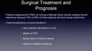 Surgical Treatment and
Prognosis
• Patients diagnosed by FNAC as having a follicular lesion should undergo thyroid
lobectomy because 70% to 80% of these patients will have benign adenomas.
• Total thyroidectomy is recommended in
• older patients with lesions >4 cm
• atypia on FNA
• family history of thyroid cancer
• history of radiation exposure.
 