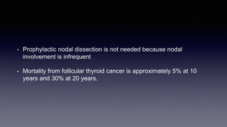 • Prophylactic nodal dissection is not needed because nodal
involvement is infrequent
• Mortality from follicular thyroid cancer is approximately 5% at 10
years and 30% at 20 years.
 