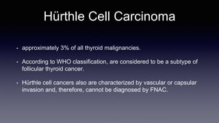 Hürthle Cell Carcinoma
• approximately 3% of all thyroid malignancies.
• According to WHO classification, are considered to be a subtype of
follicular thyroid cancer.
• Hürthle cell cancers also are characterized by vascular or capsular
invasion and, therefore, cannot be diagnosed by FNAC.
 
