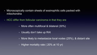 • Microscopically contain sheets of eosinophilic cells packed with
mitochondria
• HCC differ from follicular carcinoma in that they are
• More often multifocal & bilateral (30%)
• Usually don’t take up RAI
• More likely to metastasize local nodes (25%), & distant site
• Higher mortality rate ( 20% at 10 yr)
 