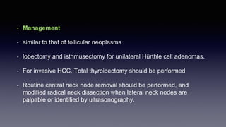 • Management
• similar to that of follicular neoplasms
• lobectomy and isthmusectomy for unilateral Hürthle cell adenomas.
• For invasive HCC, Total thyroidectomy should be performed
• Routine central neck node removal should be performed, and
modified radical neck dissection when lateral neck nodes are
palpable or identified by ultrasonography.
 