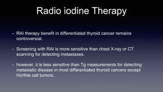 Radio iodine Therapy
• RAI therapy benefit in differentiated thyroid cancer remains
controversial.
• Screening with RAI is more sensitive than chest X-ray or CT
scanning for detecting metastases.
• however, it is less sensitive than Tg measurements for detecting
metastatic disease in most differentiated thyroid cancers except
Hürthle cell tumors.
 