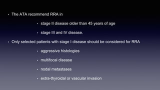 • The ATA recommend RRA in
• stage II disease older than 45 years of age
• stage III and IV disease.
• Only selected patients with stage I disease should be considered for RRA
• aggressive histologies
• multifocal disease
• nodal metastases
• extra-thyroidal or vascular invasion
 