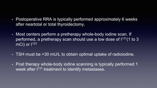 • Postoperative RRA is typically performed approximately 6 weeks
after neartotal or total thyroidectomy.
• Most centers perform a pretherapy whole-body iodine scan. If
performed, a pretherapy scan should use a low dose of I131(1 to 3
mCi) or I123
• TSH must be >30 mU/L to obtain optimal uptake of radioiodine.
• Post therapy whole-body iodine scanning is typically performed 1
week after I131 treatment to identify metastases.
 