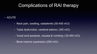 Complications of RAI therapy
• ACUTE
• Neck pain, swelling, sialadenitis (50-450 mCi)
• Taste dysfunction, cerebral edema ( 200 mCi)
• Vocal cord paralysis, nausea & vomiting ( 50-450 mCi)
• Bone marrow supression (200 mCi)
 