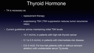 Thyroid Hormone
• T4 is necessary as
• replacement therapy
• suppressing TSH (TSH suppression reduces tumor recurrence
rates)
• Current guidelines advise maintaining initial TSH levels
• <0.1 mU/mL in patients with high-risk thyroid cancer
• 0.1 to 0.5 mU/mL in patients with intermediate-risk disease.
• 0.5–2 mU/L For low-risk patients (with or without remnant
ablation) with undetectable serum Tg levels.
 
