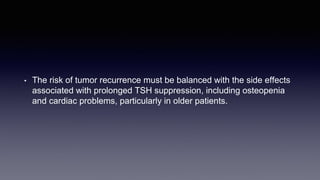 • The risk of tumor recurrence must be balanced with the side effects
associated with prolonged TSH suppression, including osteopenia
and cardiac problems, particularly in older patients.
 