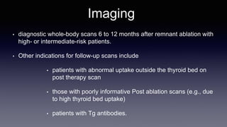 Imaging
• diagnostic whole-body scans 6 to 12 months after remnant ablation with
high- or intermediate-risk patients.
• Other indications for follow-up scans include
• patients with abnormal uptake outside the thyroid bed on
post therapy scan
• those with poorly informative Post ablation scans (e.g., due
to high thyroid bed uptake)
• patients with Tg antibodies.
 