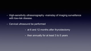 • High-sensitivity ultrasonography -mainstay of imaging surveillance
with low-risk disease.
• Cervical ultrasound be performed
• at 6 and 12 months after thyroidectomy
• then annually for at least 3 to 5 years
 