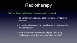 Radiotherapy
• External-beam radiotherapy is occasionally required
• to control unresectable, locally invasive, or recurrent
disease
• to treat metastases in support bones to decrease the
risk of fractures.
• for the treatment and control of pain from bony
metastases when there is minimal or no RAIU.
 