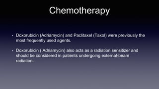 Chemotherapy
• Doxorubicin (Adriamycin) and Paclitaxel (Taxol) were previously the
most frequently used agents.
• Doxorubicin ( Adriamycin) also acts as a radiation sensitizer and
should be considered in patients undergoing external-beam
radiation.
 