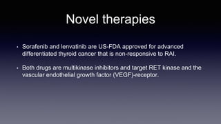 Novel therapies
• Sorafenib and lenvatinib are US-FDA approved for advanced
differentiated thyroid cancer that is non-responsive to RAI.
• Both drugs are multikinase inhibitors and target RET kinase and the
vascular endothelial growth factor (VEGF)-receptor.
 