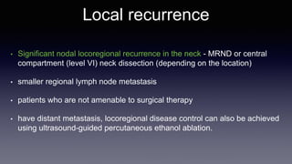 Local recurrence
• Significant nodal locoregional recurrence in the neck - MRND or central
compartment (level VI) neck dissection (depending on the location)
• smaller regional lymph node metastasis
• patients who are not amenable to surgical therapy
• have distant metastasis, locoregional disease control can also be achieved
using ultrasound-guided percutaneous ethanol ablation.
 