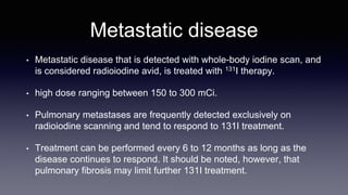 Metastatic disease
• Metastatic disease that is detected with whole-body iodine scan, and
is considered radioiodine avid, is treated with 131I therapy.
• high dose ranging between 150 to 300 mCi.
• Pulmonary metastases are frequently detected exclusively on
radioiodine scanning and tend to respond to 131I treatment.
• Treatment can be performed every 6 to 12 months as long as the
disease continues to respond. It should be noted, however, that
pulmonary fibrosis may limit further 131I treatment.
 