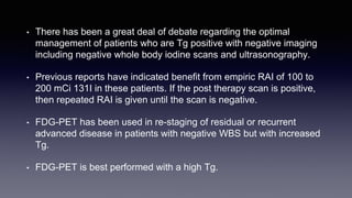 • There has been a great deal of debate regarding the optimal
management of patients who are Tg positive with negative imaging
including negative whole body iodine scans and ultrasonography.
• Previous reports have indicated benefit from empiric RAI of 100 to
200 mCi 131I in these patients. If the post therapy scan is positive,
then repeated RAI is given until the scan is negative.
• FDG-PET has been used in re-staging of residual or recurrent
advanced disease in patients with negative WBS but with increased
Tg.
• FDG-PET is best performed with a high Tg.
 