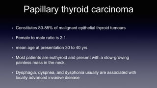 Papillary thyroid carcinoma
• Constitutes 80-85% of malignant epithelial thyroid tumours
• Female to male ratio is 2:1
• mean age at presentation 30 to 40 yrs
• Most patients are euthyroid and present with a slow-growing
painless mass in the neck.
• Dysphagia, dyspnea, and dysphonia usually are associated with
locally advanced invasive disease
 