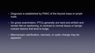 • Diagnosis is established by FNAC of the thyroid mass or lymph
node.
• On gross examination, PTCs generally are hard and whitish and
remain flat on sectioning, in contrast to normal tissue or benign
nodular lesions that tend to bulge.
• Macroscopic calcification, necrosis, or cystic change may be
apparent.
 