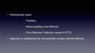 • Histologically types:
• Papillary
• Mixed papillary and follicular
• Pure follicular ( follicular variant of PTC)
• diagnosis is established by characteristic nuclear cellular features.
 