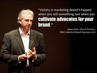 “Victory in marketing doesn’t happen
when you sell something, but when you
cultivate advocates for your
brand.”
- Steve Knox, CEO of Tremors,
P&G’s Word of Mouth Business Unit
www.flickr.com/photos/hyku/4837236187
 