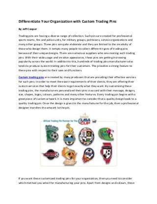 Differentiate Your Organization with Custom Trading Pins
By Jeff Cooper
Trading pins are having a diverse range of collection. Such pins are created for professional
sports teams, fire and police units, for military groups, politicians, service organizations and
many other groups. These pins are quite elaborate and they are limited to the creativity of
those who design them. It tempts many people to collect different types of trading pins
because of their unique designs. There are numerous suppliers who are creating such trading
pins. With their wide usage and creative appearance, these pins are getting increasing
popularity across the world. In addition to this, hundreds of trading pins manufacturers also
tends to produce custom trading pins for their customers. This provides a strong feature to
these pins with respect to their uses and functions.
Custom trading pins are created by many producers that are providing their effective services
for such pins. In order to meet the exact requirements of their clients, they are offering their
custom services that help their clients to get exactly what they want. By customizing these
trading pins, the manufacturers personalized their pins in accord with their message, designs,
size, shapes, logos, colours, patterns and many other features. Every trading pin begins with a
great piece of custom artwork. It is more important to consider that a quality design leads to a
quality trading pin. Once the design is given to the manufacturer for the job, then a professional
designer transfers the artwork to the pin.

If you want these customized trading pins for your organization, then you need to consider
which method you select for manufacturing your pins. Apart from designs and colours, these

 