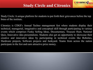 Study Circle and Citronics
Study Circle: A unique platform for students to put forth their grievances before the top
brass of the institute.
Citronics is CDGI’s Annual Techno management fest where students display their
technical, managerial, imaginative and conceptual skill through participating in various
events which comprises Funky Selling Ideas, Documentary, Treasure Hunt, National
Quiz, Innovative idea presentations. Students also get an opportunity to showcase their
creative and innovative ideas by participating in technical events like Robotics,
Hardware projects, Software projects and Junkyard. Teams from across the nation
participate in the fest and earn attractive prize money.
 