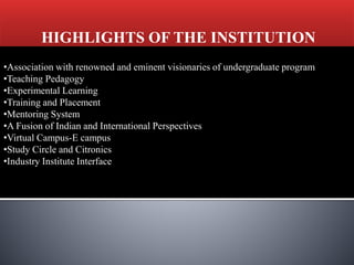 HIGHLIGHTS OF THE INSTITUTION
•Association with renowned and eminent visionaries of undergraduate program
•Teaching Pedagogy
•Experimental Learning
•Training and Placement
•Mentoring System
•A Fusion of Indian and International Perspectives
•Virtual Campus-E campus
•Study Circle and Citronics
•Industry Institute Interface
 