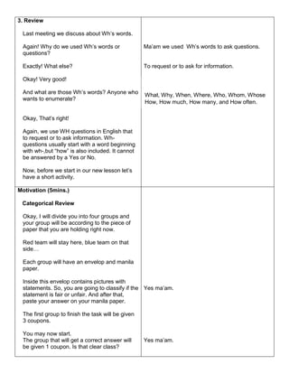 3. Review
Last meeting we discuss about Wh’s words.
Again! Why do we used Wh’s words or
questions?
Exactly! What else?
Okay! Very good!
And what are those Wh’s words? Anyone who
wants to enumerate?
Okay, That’s right!
Again, we use WH questions in English that
to request or to ask information. Wh-
questions usually start with a word beginning
with wh-,but “how” is also included. It cannot
be answered by a Yes or No.
Now, before we start in our new lesson let’s
have a short activity.
Ma’am we used Wh’s words to ask questions.
To request or to ask for information.
Motivation (5mins.)
Categorical Review
Okay, I will divide you into four groups and
your group will be according to the piece of
paper that you are holding right now.
Red team will stay here, blue team on that
side…
Each group will have an envelop and manila
paper.
Inside this envelop contains pictures with
statements. So, you are going to classify if the
statement is fair or unfair. And after that,
paste your answer on your manila paper.
The first group to finish the task will be given
3 coupons.
You may now start.
The group that will get a correct answer will
be given 1 coupon. Is that clear class?
Yes ma’am.
Yes ma’am.
What, Why, When, Where, Who, Whom, Whose
How, How much, How many, and How often.
 