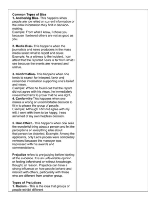 Common Types of Bias
1. Anchoring Bias- This happens when
people are too relied on current information or
the initial information they find in decision-
making.
Example: From what I know, I chose you
because I believed others are not as good as
you.
2. Media Bias- This happens when the
journalists and news producers in the mass
media select what to report and cover.
Example: As a witness to the incident, I can
attest that the reported news is far from what I
see because the events are reversed and
untrue.
3. Confirmation- This happens when one
tends to search for interpret, favor and
remember information supporting one’s belief
and views.
Example: When he found out that the report
did not agree with his views, he immediately
researched facts to prove that he was right.
4. Conformity-This happens when one
makes a wrong or uncomfortable decision to
fit in to please the group of people.
Example: Although I did not agree with my
will, I went with them to be happy. I was
ashamed of my own helpless decision.
5. Halo Effect - This happens when one sees
the wonderful thing about a person and let the
perceptions on everything else about
that person be distorted. Example: Among the
applicants, only Leo's papers were completely
reviewed because the manager was
impressed with his awards and
commendations.
Prejudice refers to pre-judging before looking
at the evidence. It is an unfavorable opinion
or feeling beforehand or without knowledge,
thought, or reason. Prejudice can have a
strong influence on how people behave and
interact with others, particularly with those
who are different from another group.
Types of Prejudices
1. Racism - This is the idea that groups of
people exhibit different
 
