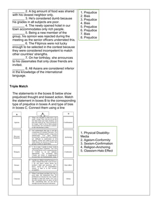 _______ 2. A big amount of food was shared
with his closest neighbor only.
_______ 3. He's considered dumb because
his grades in all subjects are poor.
_______ 4. The newly opened hotel in our
town accommodates only rich people.
_______ 5. Being a new member of the
group, his opinion was rejected during the
meeting as the senior officers underrated this.
_______ 6. The Filipinos were not lucky
enough to be selected in the contest because
they were considered incompetent to match
other countries' strengths.
_______ 7. On her birthday, she announces
to his classmates that only close friends are
invited.
_______ 8. All Asians are considered inferior
in the knowledge of the international
language.
Triple Match
The statements in the boxes B below show
prejudiced thought and biased action. Match
the statement in boxes B to the corresponding
type of prejudice in boxes A and type of bias
in boxes C. Connect them using a line
1. Physical Disability-
Media
2. Ageism-Conformity
3. Sexism-Confirmation
4. Religion-Anchoring
5. Classism-Halo Effect
1. Prejudice
2. Bias
3. Prejudice
4. Bias
5. Prejudice
6. Prejudice
7. Bias
8. Prejudice
 