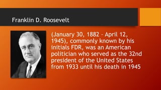 Franklin D. Roosevelt
(January 30, 1882 – April 12,
1945), commonly known by his
initials FDR, was an American
politician who served as the 32nd
president of the United States
from 1933 until his death in 1945
 