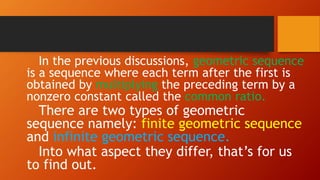 In the previous discussions, geometric sequence
is a sequence where each term after the first is
obtained by multiplying the preceding term by a
nonzero constant called the common ratio.
There are two types of geometric
sequence namely: finite geometric sequence
and infinite geometric sequence.
Into what aspect they differ, that’s for us
to find out.
 