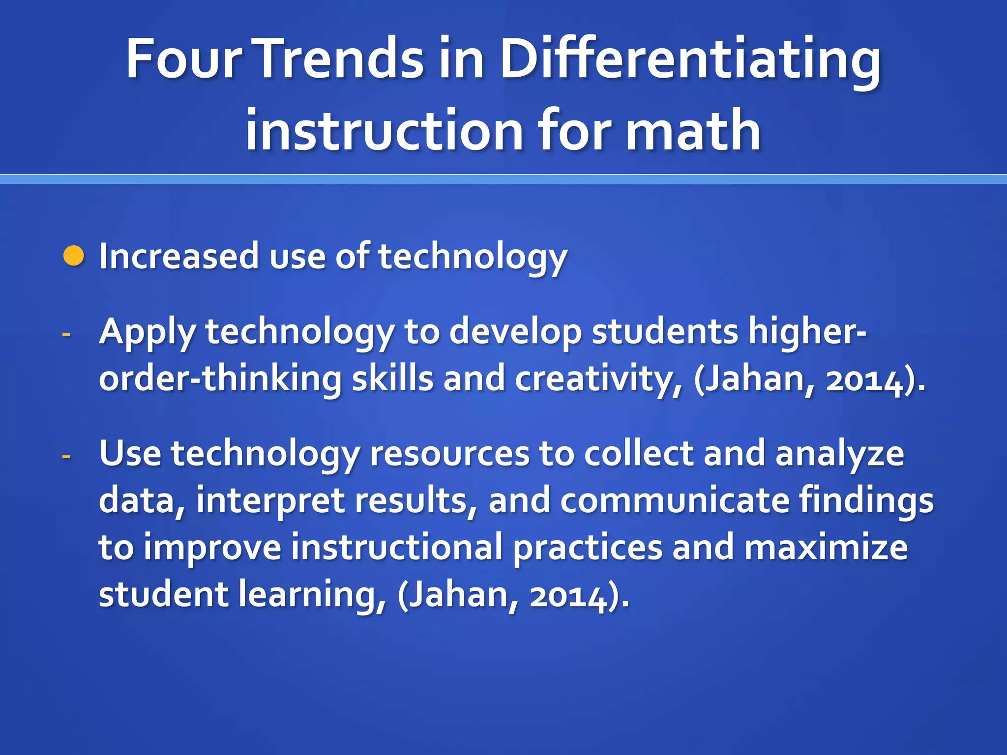 Four Trends in Differentiating 
instruction for math 
 Increased use of technology 
- Apply technology to develop students higher-order- 
thinking skills and creativity, (Jahan, 2014). 
- Use technology resources to collect and analyze 
data, interpret results, and communicate findings 
to improve instructional practices and maximize 
student learning, (Jahan, 2014). 
 