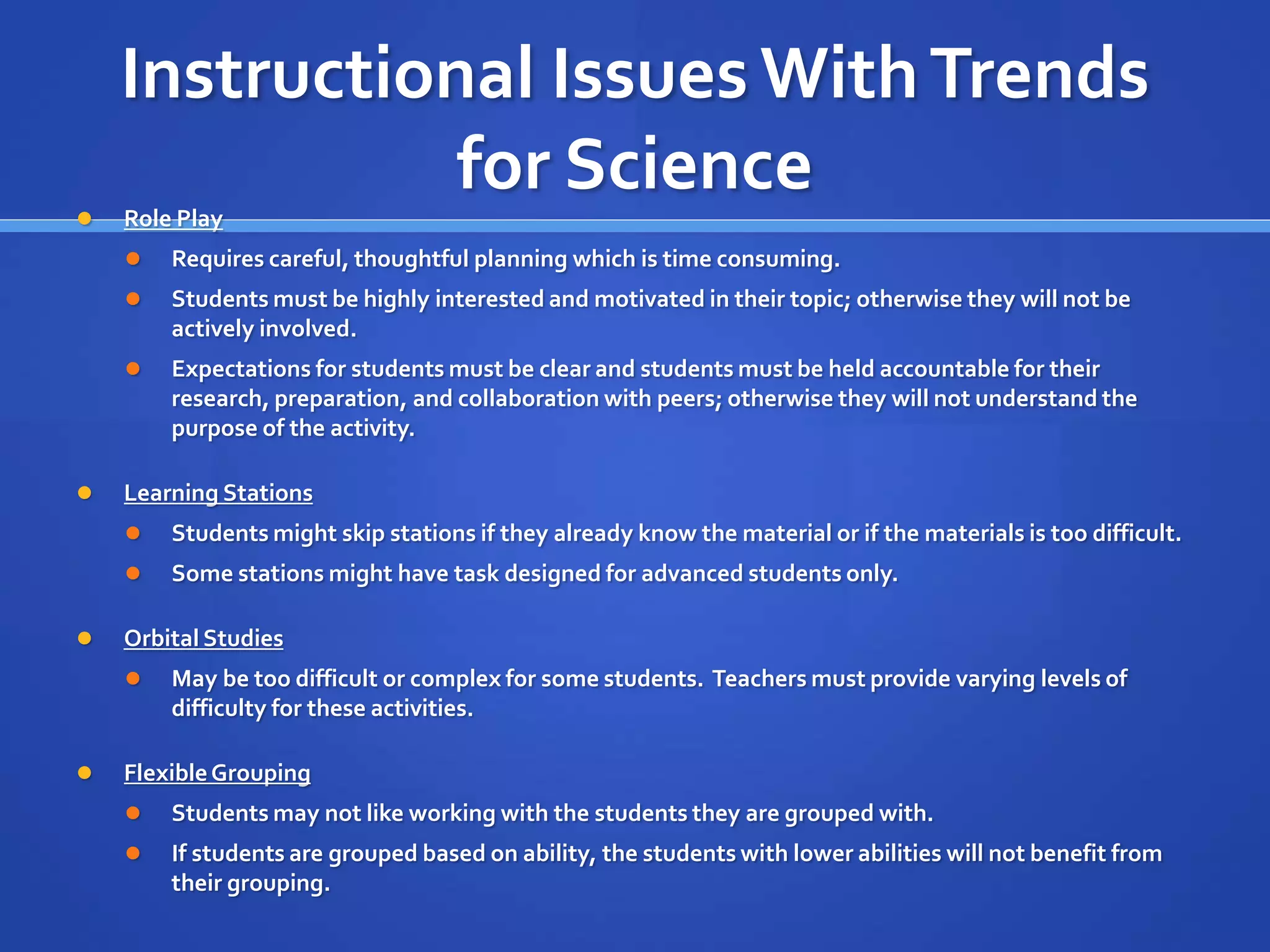 Instructional Issues With Trends 
for Science 
 Role Play 
 Requires careful, thoughtful planning which is time consuming. 
 Students must be highly interested and motivated in their topic; otherwise they will not be 
actively involved. 
 Expectations for students must be clear and students must be held accountable for their 
research, preparation, and collaboration with peers; otherwise they will not understand the 
purpose of the activity. 
 Learning Stations 
 Students might skip stations if they already know the material or if the materials is too difficult. 
 Some stations might have task designed for advanced students only. 
 Orbital Studies 
 May be too difficult or complex for some students. Teachers must provide varying levels of 
difficulty for these activities. 
 Flexible Grouping 
 Students may not like working with the students they are grouped with. 
 If students are grouped based on ability, the students with lower abilities will not benefit from 
their grouping. 
 