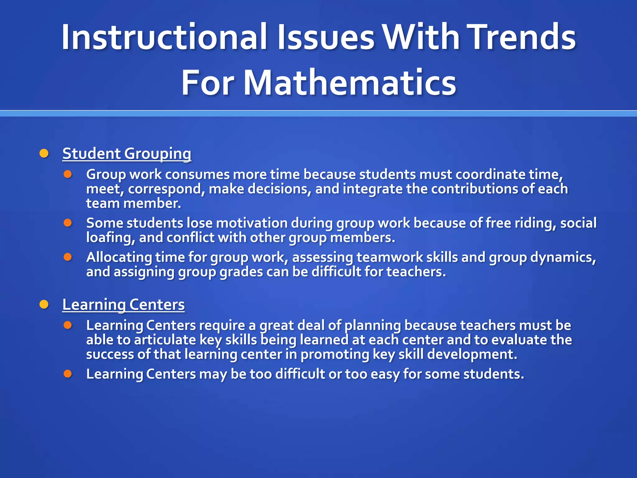 Instructional Issues With Trends 
For Mathematics 
 Student Grouping 
 Group work consumes more time because students must coordinate time, 
meet, correspond, make decisions, and integrate the contributions of each 
team member. 
 Some students lose motivation during group work because of free riding, social 
loafing, and conflict with other group members. 
 Allocating time for group work, assessing teamwork skills and group dynamics, 
and assigning group grades can be difficult for teachers. 
 Learning Centers 
 Learning Centers require a great deal of planning because teachers must be 
able to articulate key skills being learned at each center and to evaluate the 
success of that learning center in promoting key skill development. 
 Learning Centers may be too difficult or too easy for some students. 
 