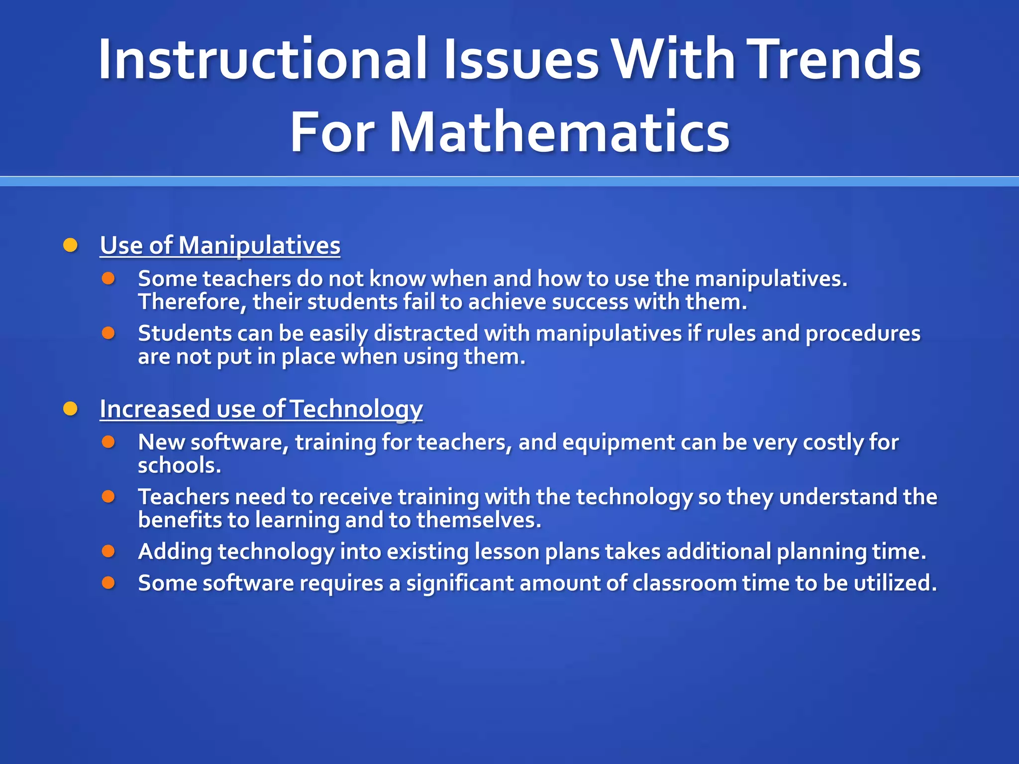 Instructional Issues With Trends 
For Mathematics 
 Use of Manipulatives 
 Some teachers do not know when and how to use the manipulatives. 
Therefore, their students fail to achieve success with them. 
 Students can be easily distracted with manipulatives if rules and procedures 
are not put in place when using them. 
 Increased use of Technology 
 New software, training for teachers, and equipment can be very costly for 
schools. 
 Teachers need to receive training with the technology so they understand the 
benefits to learning and to themselves. 
 Adding technology into existing lesson plans takes additional planning time. 
 Some software requires a significant amount of classroom time to be utilized. 
 