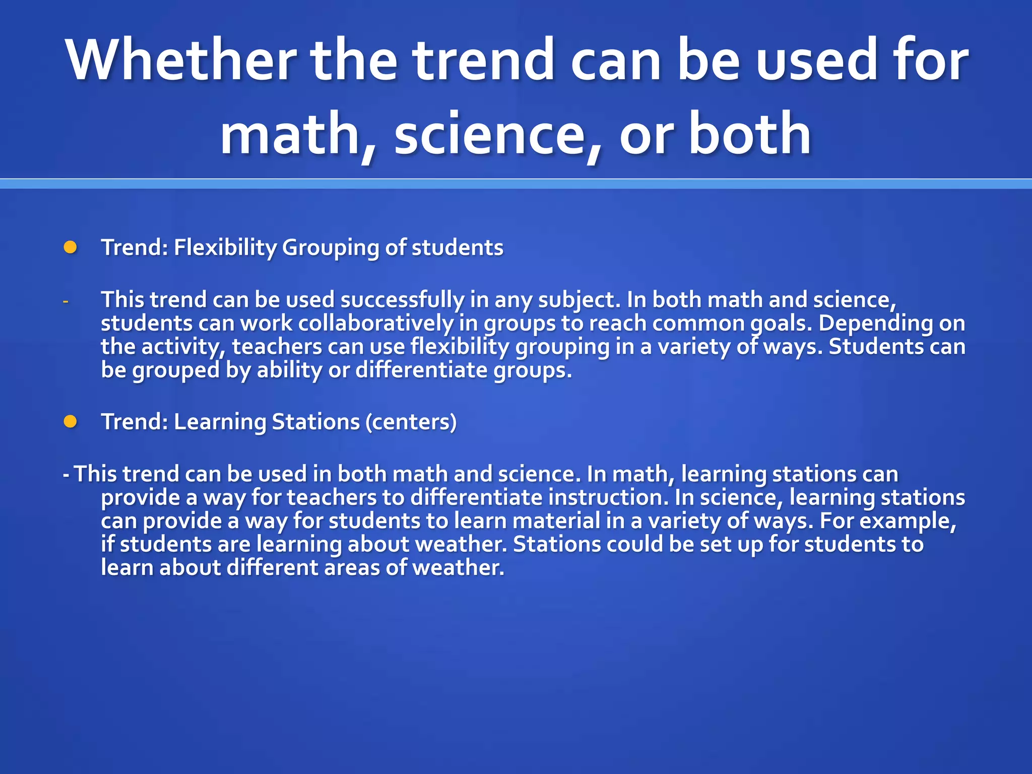 Whether the trend can be used for 
math, science, or both 
 Trend: Flexibility Grouping of students 
- This trend can be used successfully in any subject. In both math and science, 
students can work collaboratively in groups to reach common goals. Depending on 
the activity, teachers can use flexibility grouping in a variety of ways. Students can 
be grouped by ability or differentiate groups. 
 Trend: Learning Stations (centers) 
-This trend can be used in both math and science. In math, learning stations can 
provide a way for teachers to differentiate instruction. In science, learning stations 
can provide a way for students to learn material in a variety of ways. For example, 
if students are learning about weather. Stations could be set up for students to 
learn about different areas of weather. 
 