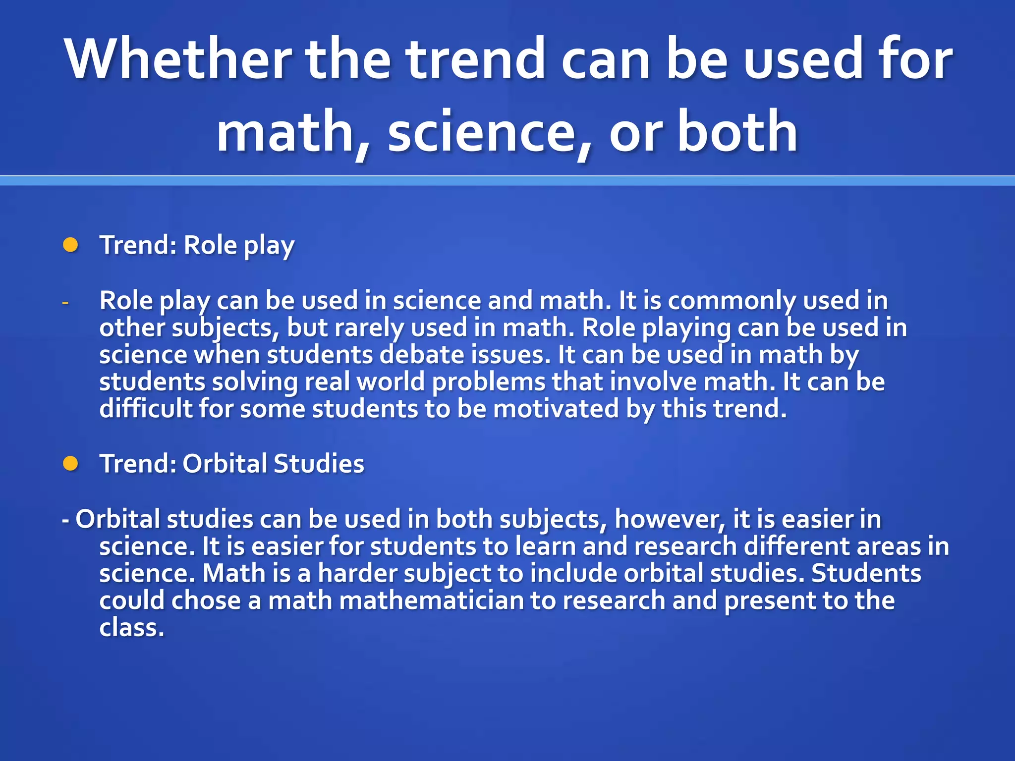 Whether the trend can be used for 
math, science, or both 
 Trend: Role play 
- Role play can be used in science and math. It is commonly used in 
other subjects, but rarely used in math. Role playing can be used in 
science when students debate issues. It can be used in math by 
students solving real world problems that involve math. It can be 
difficult for some students to be motivated by this trend. 
 Trend: Orbital Studies 
- Orbital studies can be used in both subjects, however, it is easier in 
science. It is easier for students to learn and research different areas in 
science. Math is a harder subject to include orbital studies. Students 
could chose a math mathematician to research and present to the 
class. 
 