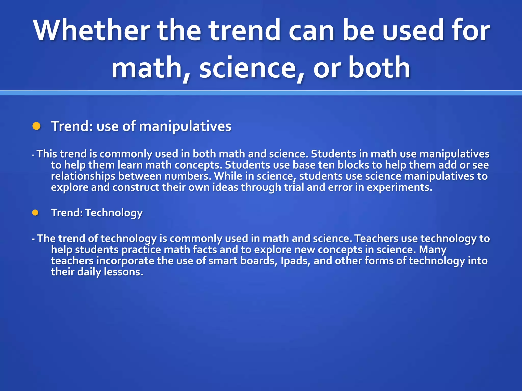 Whether the trend can be used for 
math, science, or both 
 Trend: use of manipulatives 
- This trend is commonly used in both math and science. Students in math use manipulatives 
to help them learn math concepts. Students use base ten blocks to help them add or see 
relationships between numbers. While in science, students use science manipulatives to 
explore and construct their own ideas through trial and error in experiments. 
 Trend: Technology 
- The trend of technology is commonly used in math and science. Teachers use technology to 
help students practice math facts and to explore new concepts in science. Many 
teachers incorporate the use of smart boards, Ipads, and other forms of technology into 
their daily lessons. 
 