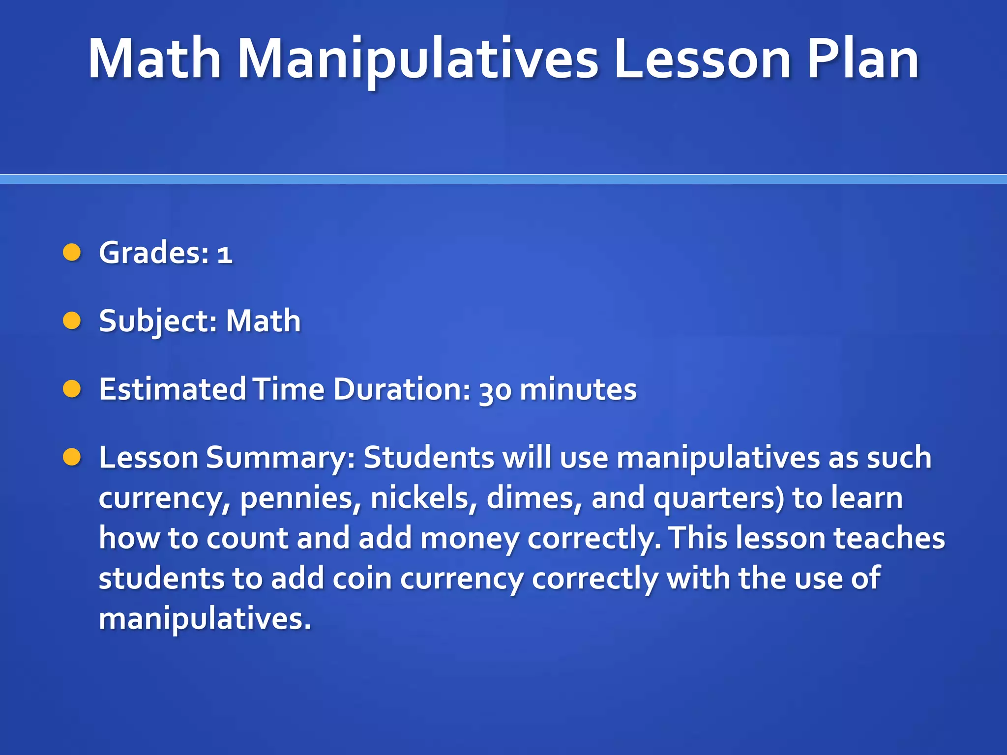 Math Manipulatives Lesson Plan 
 Grades: 1 
 Subject: Math 
 Estimated Time Duration: 30 minutes 
 Lesson Summary: Students will use manipulatives as such 
currency, pennies, nickels, dimes, and quarters) to learn 
how to count and add money correctly. This lesson teaches 
students to add coin currency correctly with the use of 
manipulatives. 
 