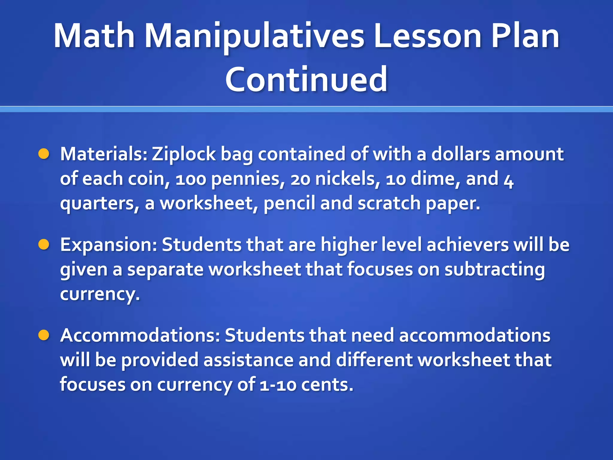 Math Manipulatives Lesson Plan 
Continued 
 Materials: Ziplock bag contained of with a dollars amount 
of each coin, 100 pennies, 20 nickels, 10 dime, and 4 
quarters, a worksheet, pencil and scratch paper. 
 Expansion: Students that are higher level achievers will be 
given a separate worksheet that focuses on subtracting 
currency. 
 Accommodations: Students that need accommodations 
will be provided assistance and different worksheet that 
focuses on currency of 1-10 cents. 
 