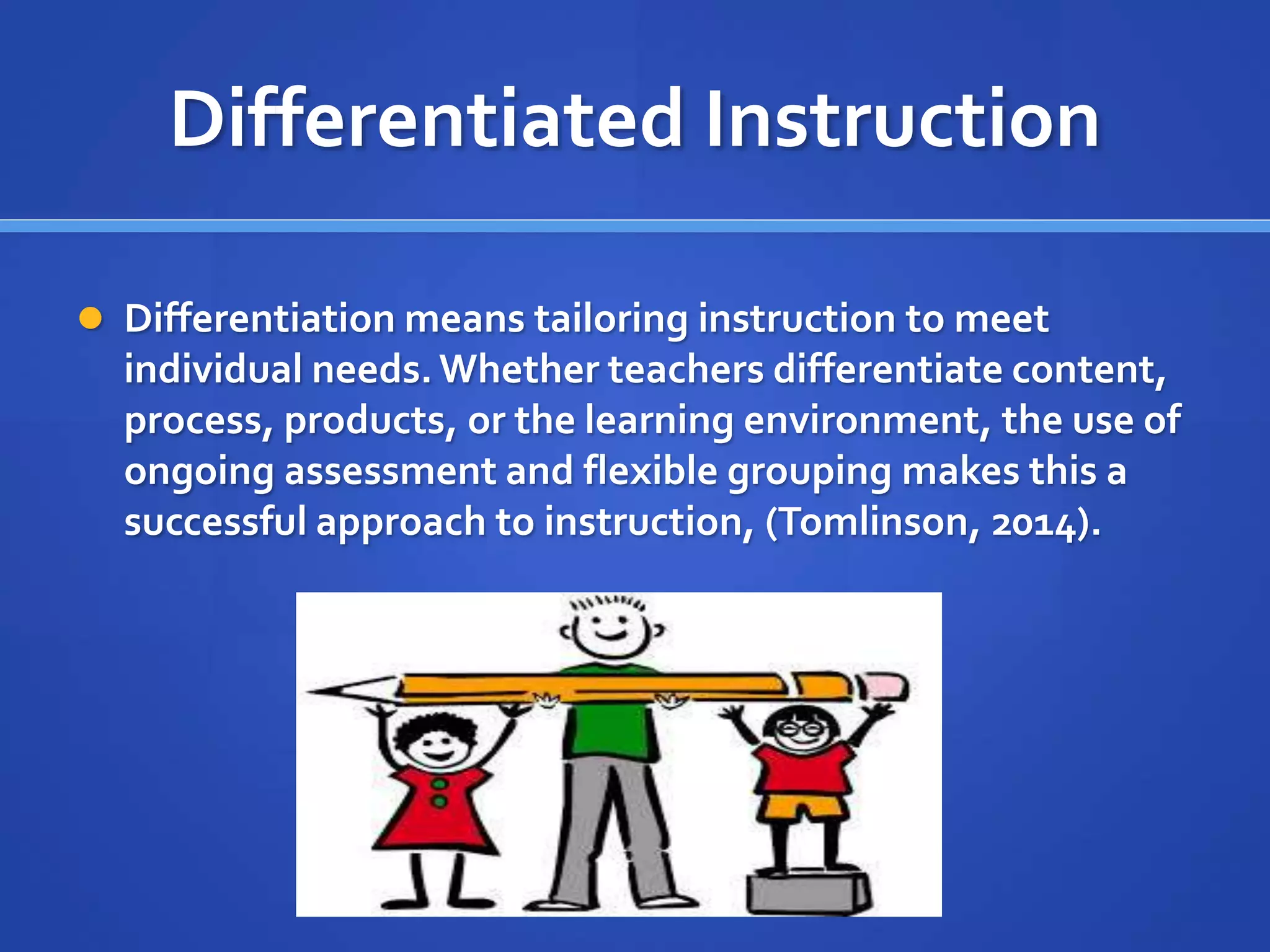 Differentiated Instruction 
 Differentiation means tailoring instruction to meet 
individual needs. Whether teachers differentiate content, 
process, products, or the learning environment, the use of 
ongoing assessment and flexible grouping makes this a 
successful approach to instruction, (Tomlinson, 2014). 
 