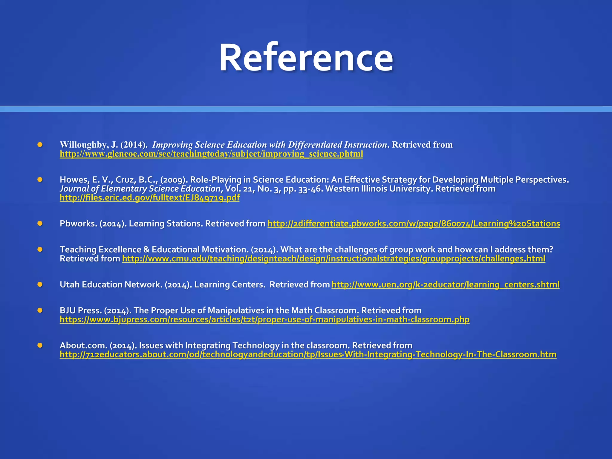 Reference 
 Willoughby, J. (2014). Improving Science Education with Differentiated Instruction. Retrieved from 
http://www.glencoe.com/sec/teachingtoday/subject/improving_science.phtml 
 Howes, E. V., Cruz, B.C., (2009). Role-Playing in Science Education: An Effective Strategy for Developing Multiple Perspectives. 
Journal of Elementary Science Education, Vol. 21, No. 3, pp. 33-46. Western Illinois University. Retrieved from 
http://files.eric.ed.gov/fulltext/EJ849719.pdf 
 Pbworks. (2014). Learning Stations. Retrieved from http://2differentiate.pbworks.com/w/page/860074/Learning%20Stations 
 Teaching Excellence & Educational Motivation. (2014). What are the challenges of group work and how can I address them? 
Retrieved from http://www.cmu.edu/teaching/designteach/design/instructionalstrategies/groupprojects/challenges.html 
 Utah Education Network. (2014). Learning Centers. Retrieved from http://www.uen.org/k-2educator/learning_centers.shtml 
 BJU Press. (2014). The Proper Use of Manipulatives in the Math Classroom. Retrieved from 
https://www.bjupress.com/resources/articles/t2t/proper-use-of-manipulatives-in-math-classroom.php 
 About.com. (2014). Issues with Integrating Technology in the classroom. Retrieved from 
http://712educators.about.com/od/technologyandeducation/tp/Issues-With-Integrating-Technology-In-The-Classroom.htm 
 