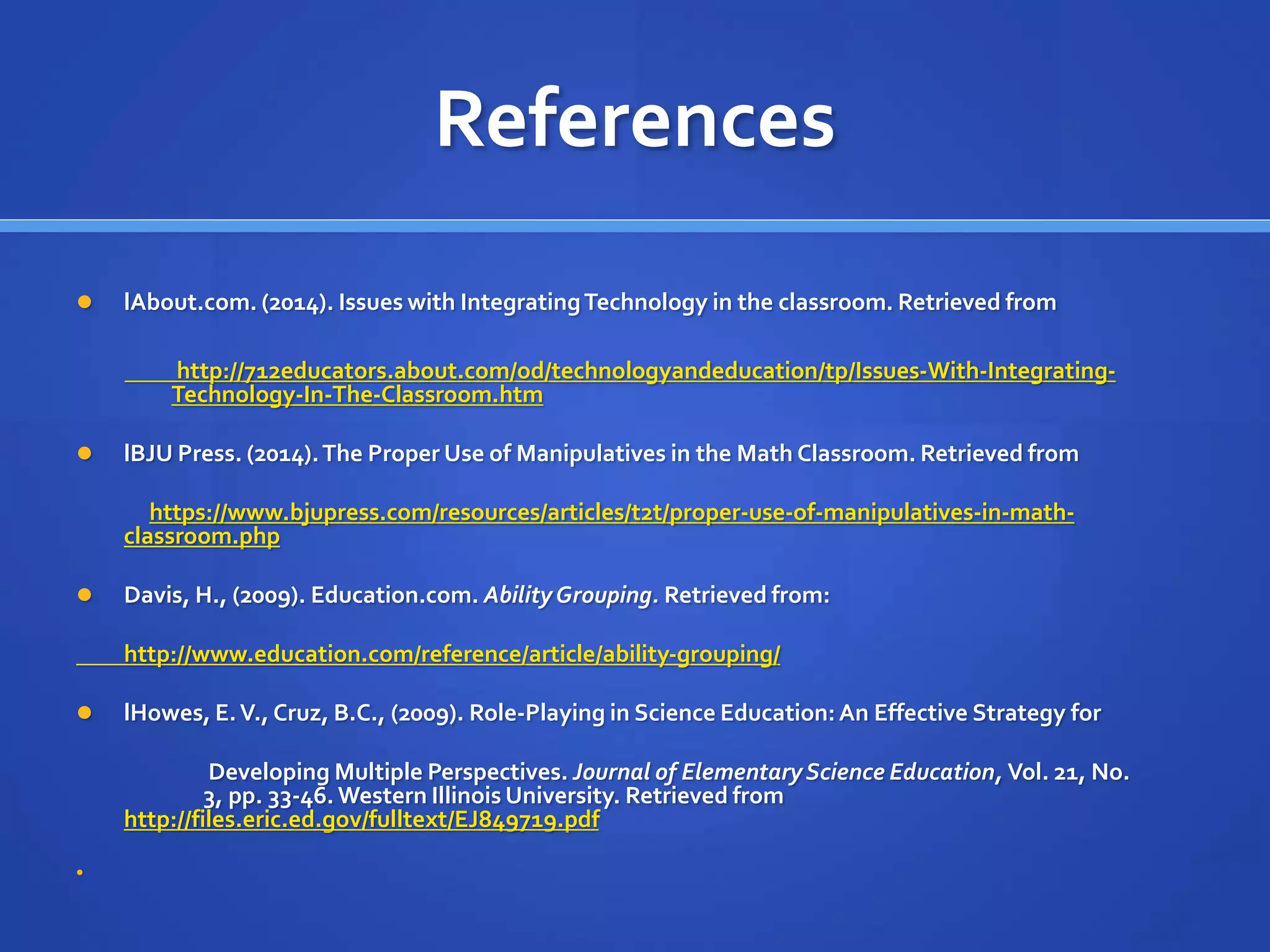 References 
 lAbout.com. (2014). Issues with Integrating Technology in the classroom. Retrieved from 
http://712educators.about.com/od/technologyandeducation/tp/Issues-With-Integrating- 
Technology-In-The-Classroom.htm 
 lBJU Press. (2014). The Proper Use of Manipulatives in the Math Classroom. Retrieved from 
https://www.bjupress.com/resources/articles/t2t/proper-use-of-manipulatives-in-math-classroom. 
php 
 Davis, H., (2009). Education.com. Ability Grouping. Retrieved from: 
http://www.education.com/reference/article/ability-grouping/ 
 lHowes, E. V., Cruz, B.C., (2009). Role-Playing in Science Education: An Effective Strategy for 
Developing Multiple Perspectives. Journal of Elementary Science Education, Vol. 21, No. 
3, pp. 33-46. Western Illinois University. Retrieved from 
http://files.eric.ed.gov/fulltext/EJ849719.pdf 
 
 