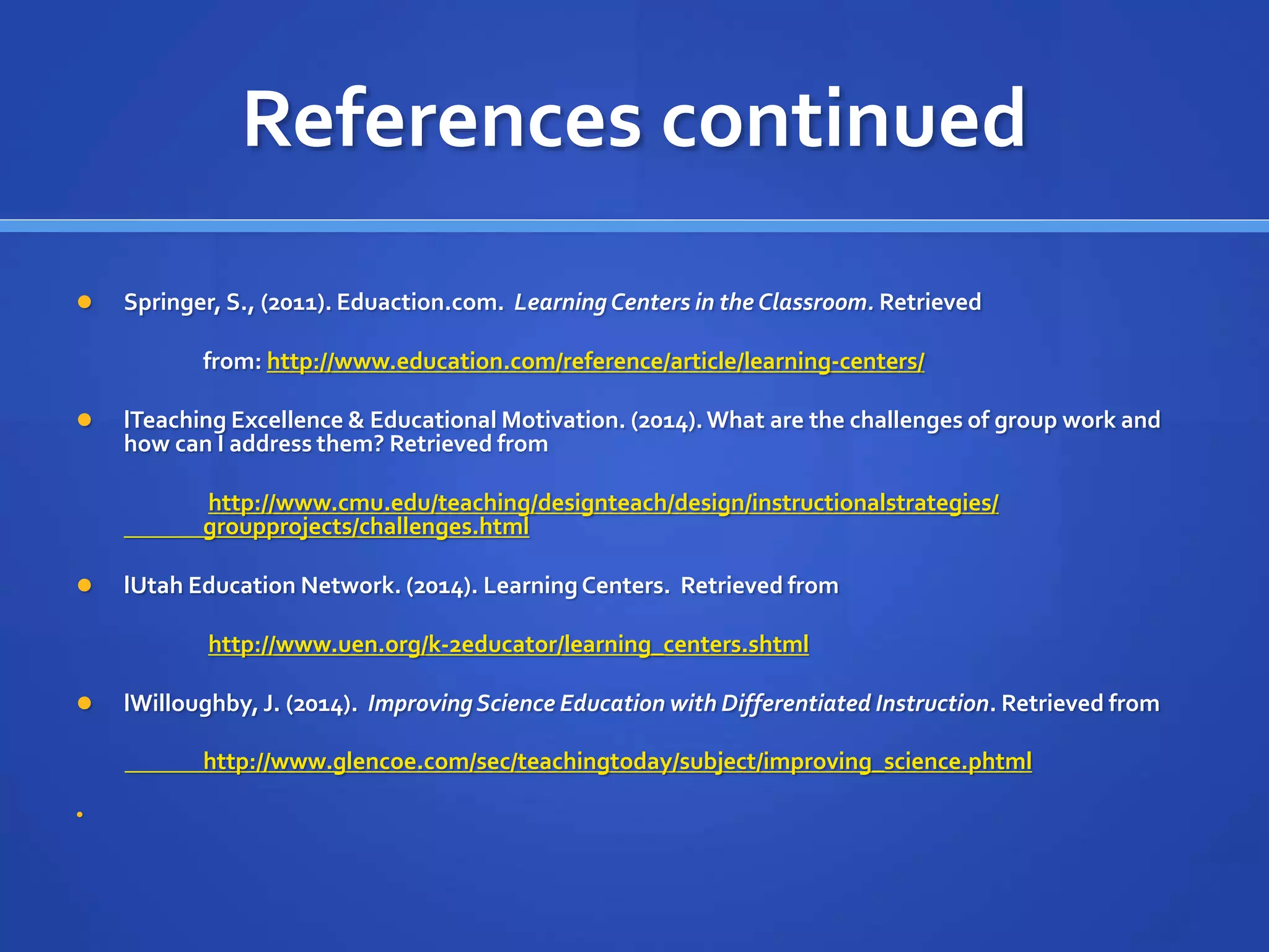 References continued 
 Springer, S., (2011). Eduaction.com. Learning Centers in the Classroom. Retrieved 
from: http://www.education.com/reference/article/learning-centers/ 
 lTeaching Excellence & Educational Motivation. (2014). What are the challenges of group work and 
how can I address them? Retrieved from 
http://www.cmu.edu/teaching/designteach/design/instructionalstrategies/ 
groupprojects/challenges.html 
 lUtah Education Network. (2014). Learning Centers. Retrieved from 
http://www.uen.org/k-2educator/learning_centers.shtml 
 lWilloughby, J. (2014). Improving Science Education with Differentiated Instruction. Retrieved from 
http://www.glencoe.com/sec/teachingtoday/subject/improving_science.phtml 
 

