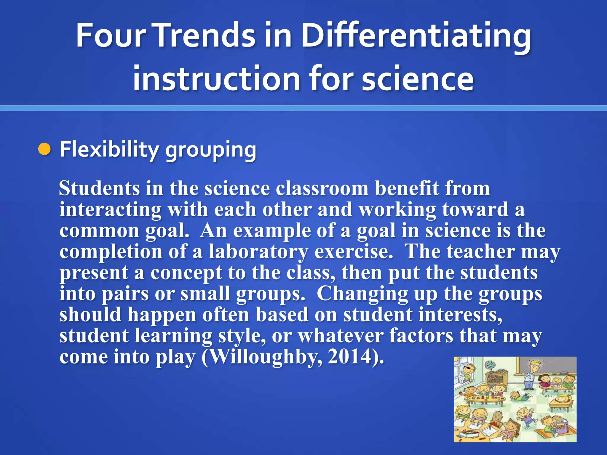 Four Trends in Differentiating 
instruction for science 
 Flexibility grouping 
Students in the science classroom benefit from 
interacting with each other and working toward a 
common goal. An example of a goal in science is the 
completion of a laboratory exercise. The teacher may 
present a concept to the class, then put the students 
into pairs or small groups. Changing up the groups 
should happen often based on student interests, 
student learning style, or whatever factors that may 
come into play (Willoughby, 2014). 
 