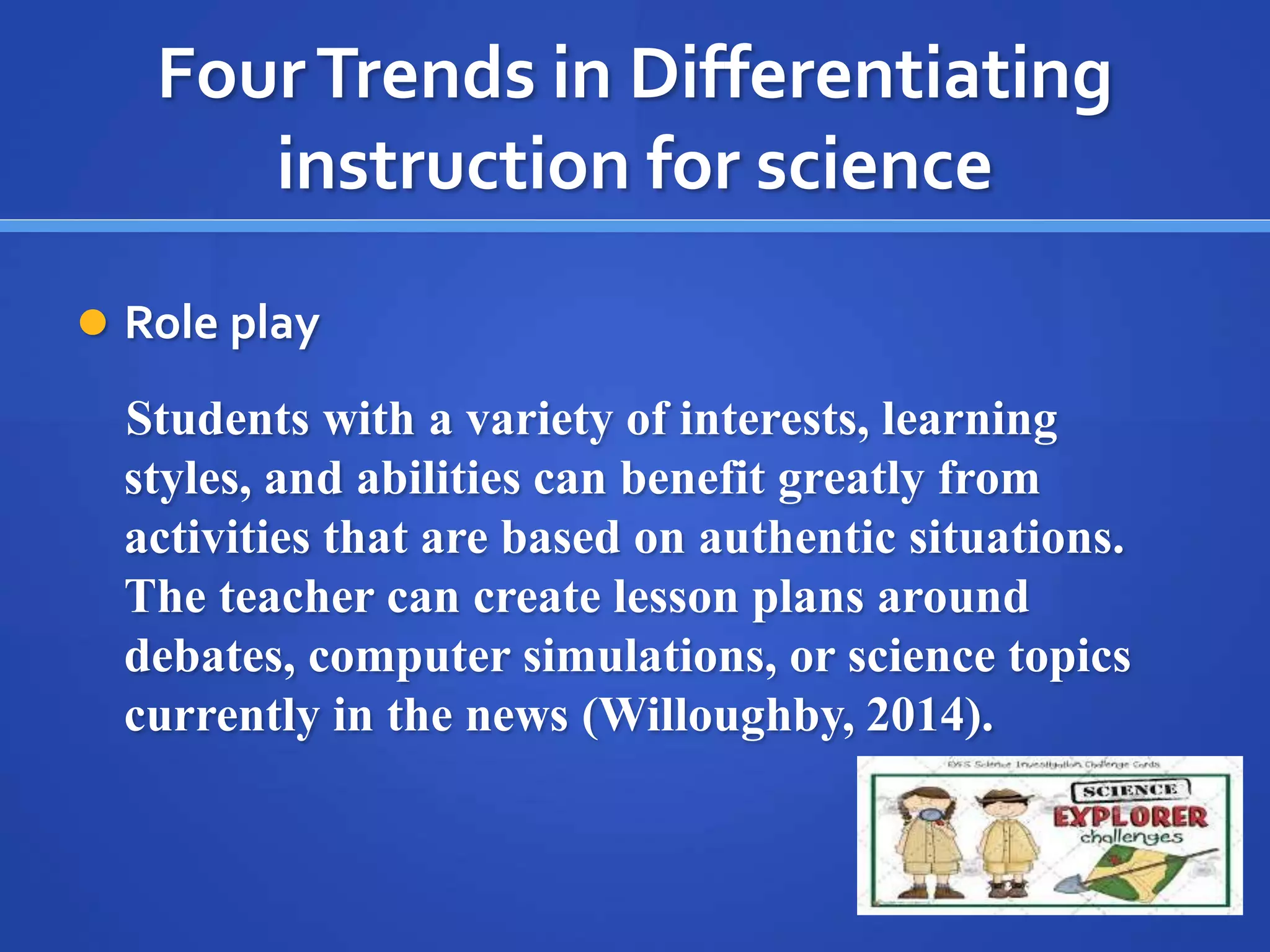 Four Trends in Differentiating 
instruction for science 
 Role play 
Students with a variety of interests, learning 
styles, and abilities can benefit greatly from 
activities that are based on authentic situations. 
The teacher can create lesson plans around 
debates, computer simulations, or science topics 
currently in the news (Willoughby, 2014). 
 