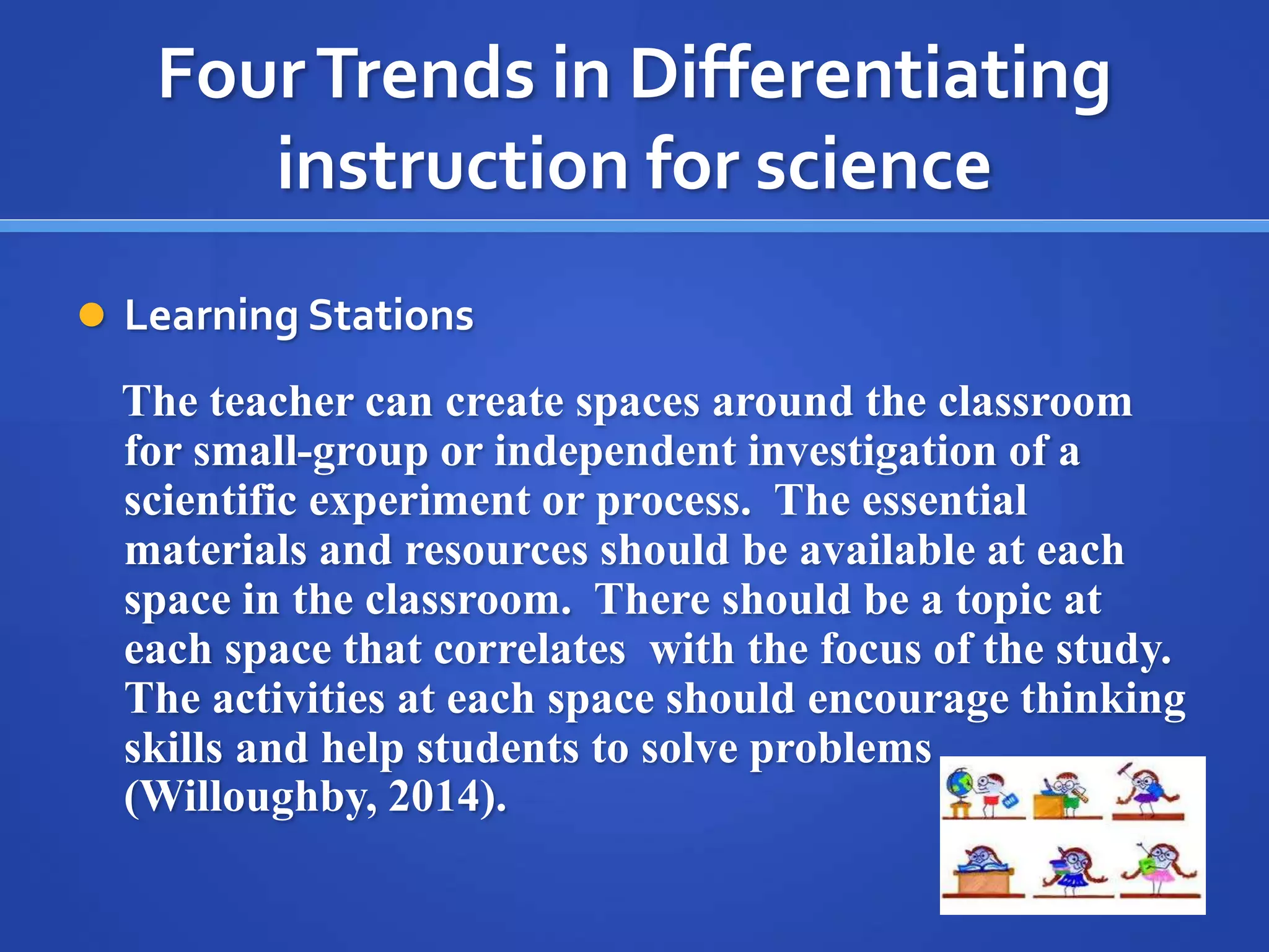 Four Trends in Differentiating 
instruction for science 
 Learning Stations 
The teacher can create spaces around the classroom 
for small-group or independent investigation of a 
scientific experiment or process. The essential 
materials and resources should be available at each 
space in the classroom. There should be a topic at 
each space that correlates with the focus of the study. 
The activities at each space should encourage thinking 
skills and help students to solve problems 
(Willoughby, 2014). 
 