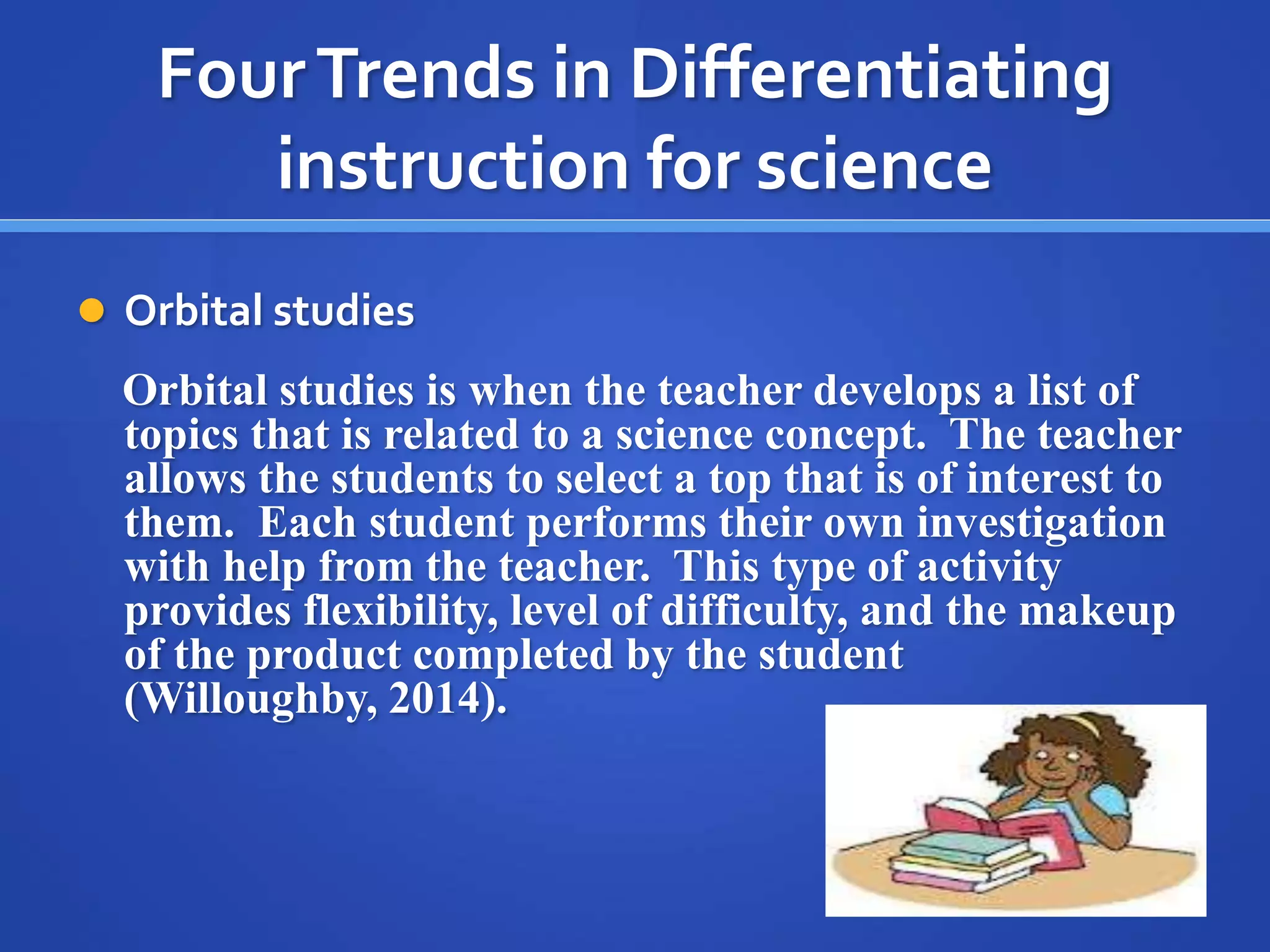 Four Trends in Differentiating 
instruction for science 
 Orbital studies 
Orbital studies is when the teacher develops a list of 
topics that is related to a science concept. The teacher 
allows the students to select a top that is of interest to 
them. Each student performs their own investigation 
with help from the teacher. This type of activity 
provides flexibility, level of difficulty, and the makeup 
of the product completed by the student 
(Willoughby, 2014). 
 