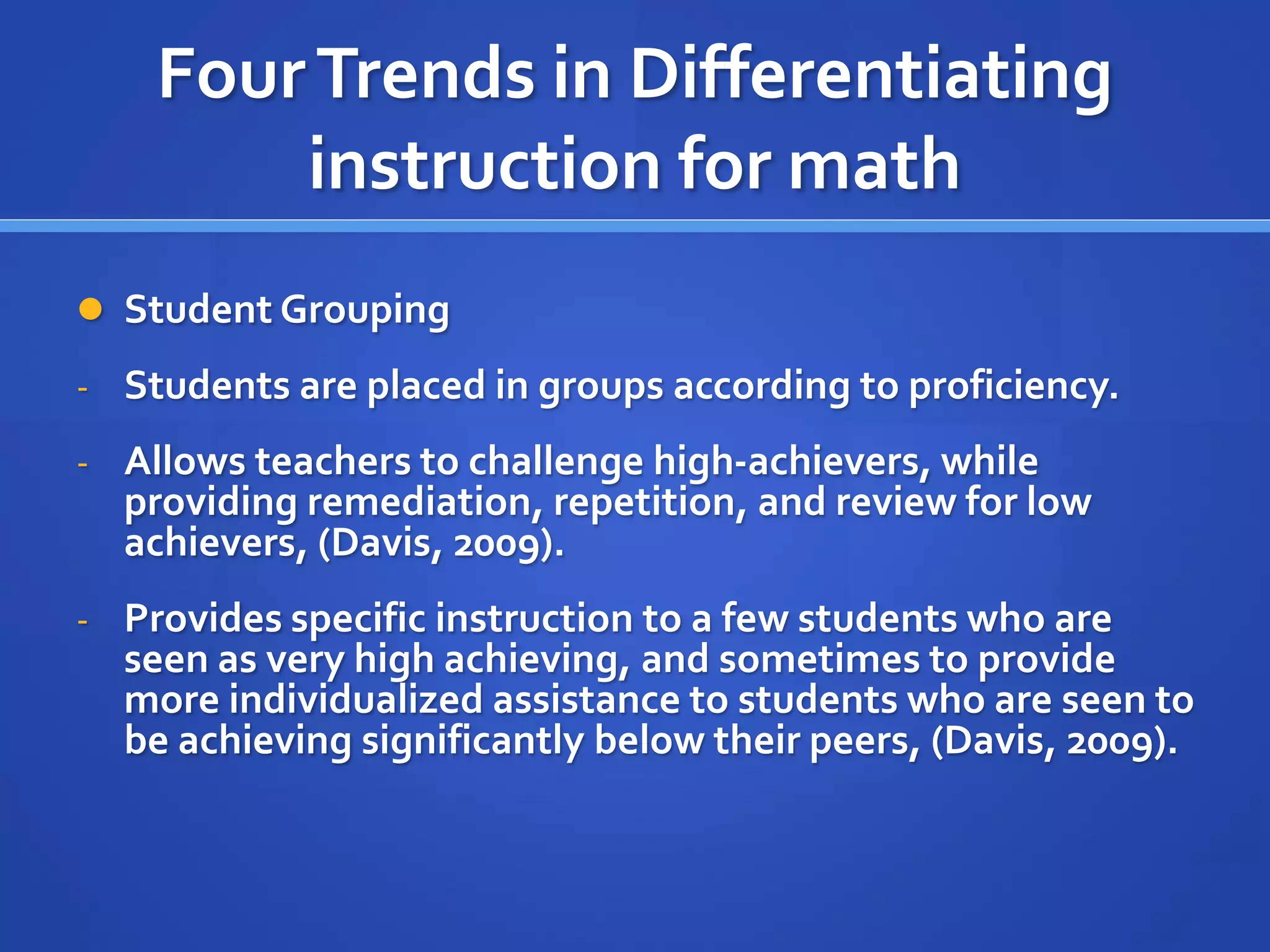Four Trends in Differentiating 
instruction for math 
 Student Grouping 
- Students are placed in groups according to proficiency. 
- Allows teachers to challenge high-achievers, while 
providing remediation, repetition, and review for low 
achievers, (Davis, 2009). 
- Provides specific instruction to a few students who are 
seen as very high achieving, and sometimes to provide 
more individualized assistance to students who are seen to 
be achieving significantly below their peers, (Davis, 2009). 
 